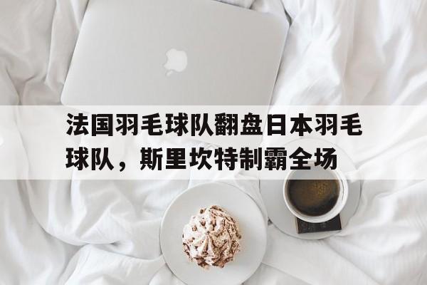 开云体育官网-包含法国羽毛球队翻盘日本羽毛球队,斯里坎特制霸全场的词条